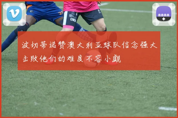 波切蒂诺赞澳大利亚球队信念强大击败他们的难度不容小觑