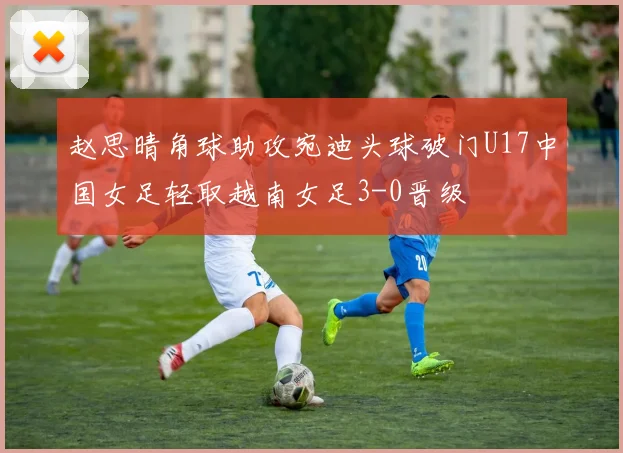 赵思晴角球助攻宛迪头球破门U17中国女足轻取越南女足3-0晋级