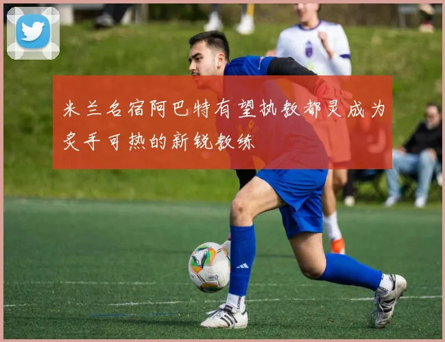 米兰名宿阿巴特有望执教都灵成为炙手可热的新锐教练