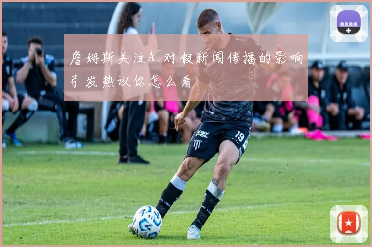 詹姆斯关注AI对假新闻传播的影响引发热议你怎么看