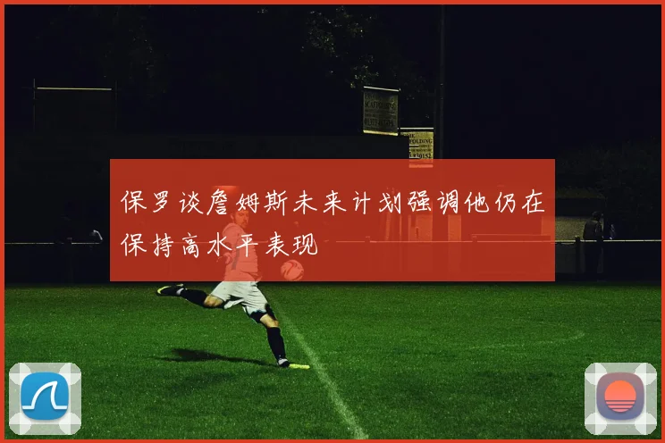 保罗谈詹姆斯未来计划强调他仍在保持高水平表现