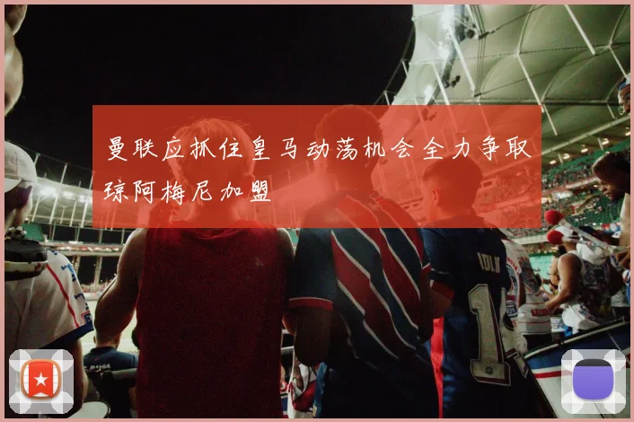 曼联应抓住皇马动荡机会全力争取琼阿梅尼加盟
