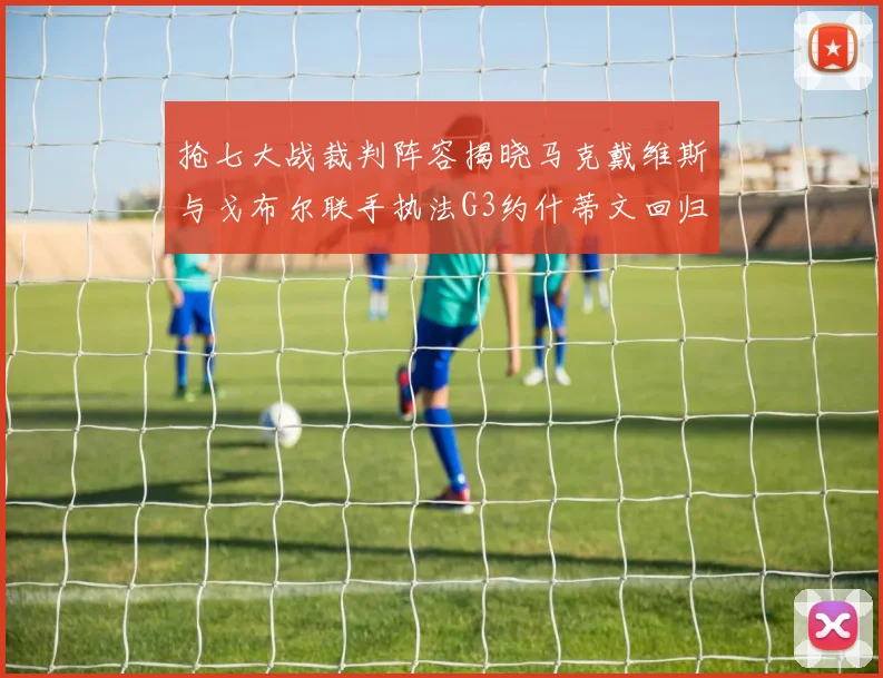 抢七大战裁判阵容揭晓马克戴维斯与戈布尔联手执法G3约什蒂文回归G2
