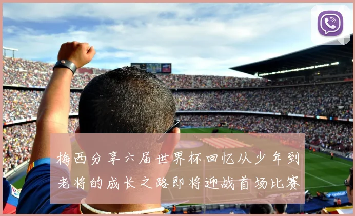 梅西分享六届世界杯回忆从少年到老将的成长之路即将迎战首场比赛