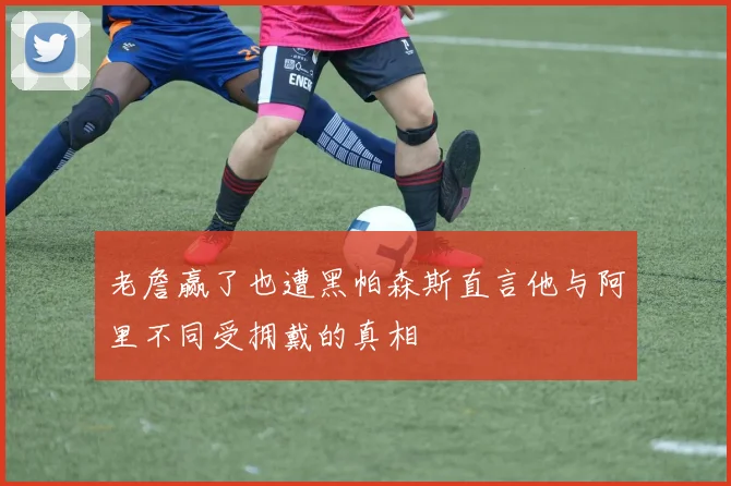 老詹赢了也遭黑帕森斯直言他与阿里不同受拥戴的真相
