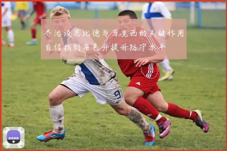 乔治谈恩比德与马克西的关键作用自信找到角色并提升防守水平