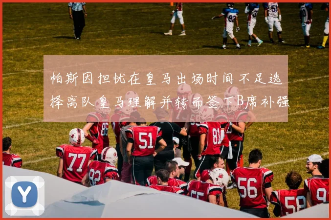 帕斯因担忧在皇马出场时间不足选择离队皇马理解并转而签下B席补强阵容