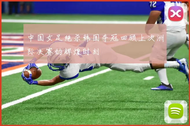 中国女足绝杀韩国夺冠回顾上次洲际决赛的辉煌时刻