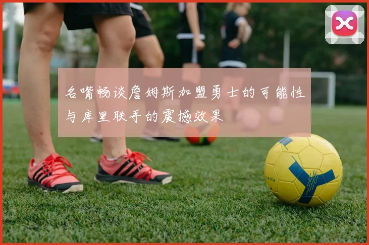 名嘴畅谈詹姆斯加盟勇士的可能性与库里联手的震撼效果