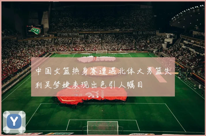 中国女篮热身赛遭遇北体大男篮失利吴梦婕表现出色引人瞩目