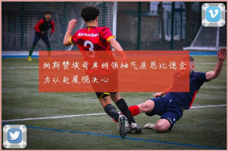 纳斯赞埃奇库姆领袖气质恩比德全力以赴展现决心