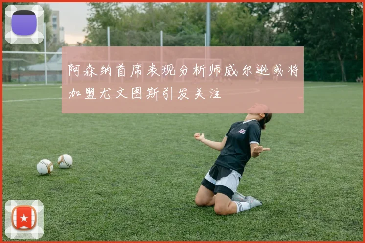 阿森纳首席表现分析师威尔逊或将加盟尤文图斯引发关注