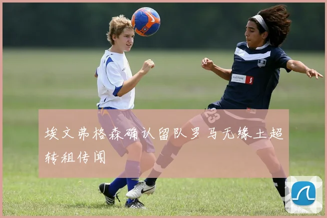 埃文弗格森确认留队罗马无缘土超转租传闻