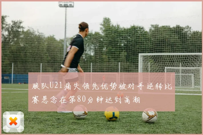 狼队U21痛失领先优势被对手逆转比赛悬念在第80分钟达到高潮