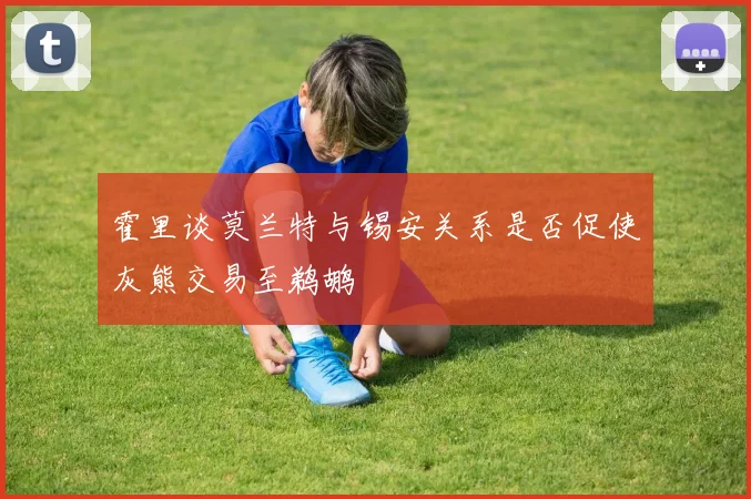 霍里谈莫兰特与锡安关系是否促使灰熊交易至鹈鹕