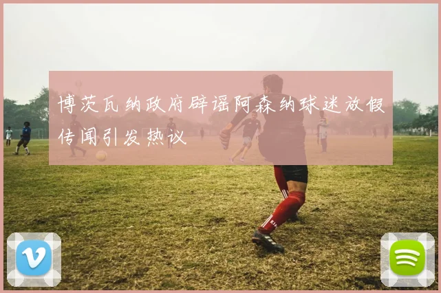 博茨瓦纳政府辟谣阿森纳球迷放假传闻引发热议
