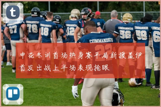 申花冬训首场热身赛平局新援盖伊首发出战上半场表现抢眼