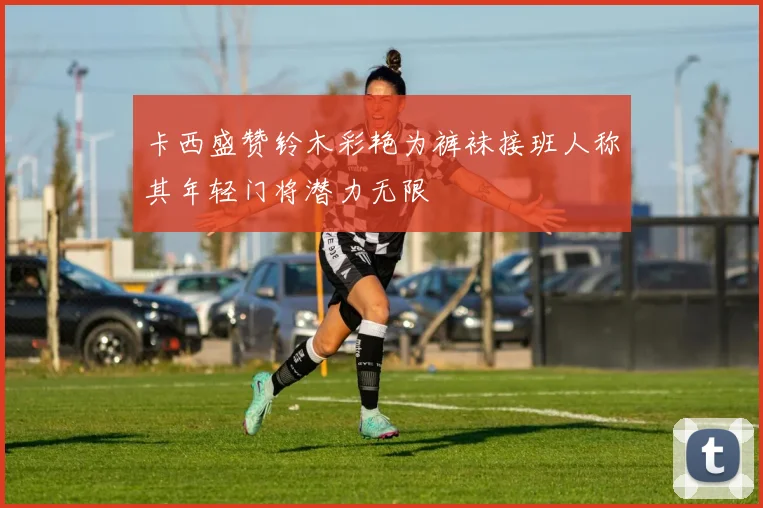 卡西盛赞铃木彩艳为裤袜接班人称其年轻门将潜力无限