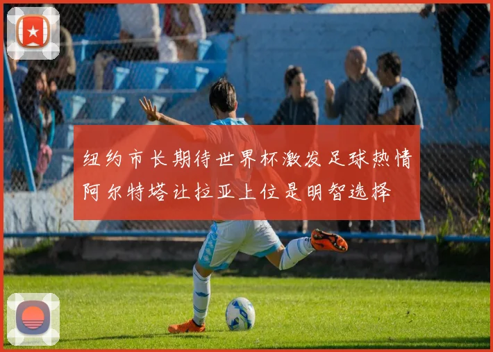 纽约市长期待世界杯激发足球热情阿尔特塔让拉亚上位是明智选择