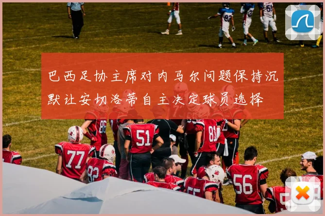 巴西足协主席对内马尔问题保持沉默让安切洛蒂自主决定球员选择