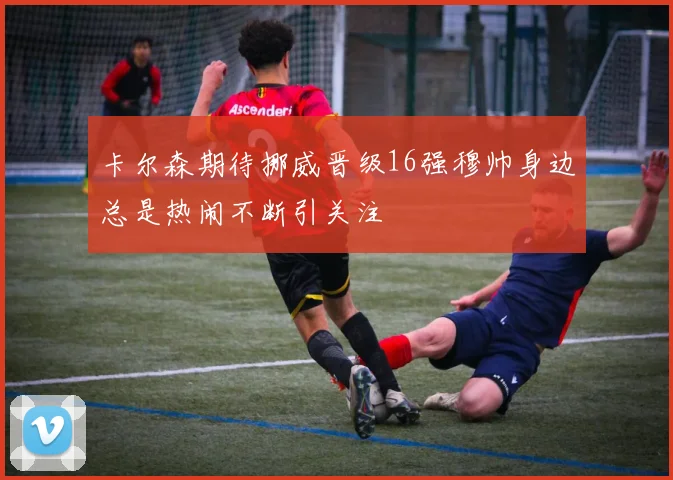 卡尔森期待挪威晋级16强穆帅身边总是热闹不断引关注