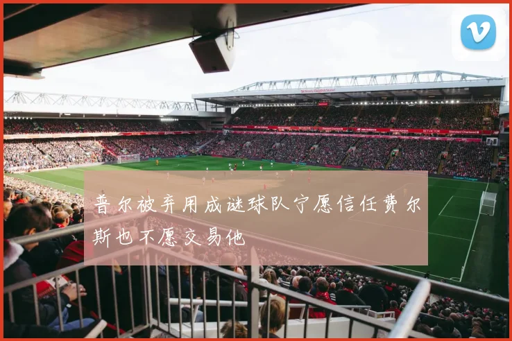普尔被弃用成谜球队宁愿信任费尔斯也不愿交易他