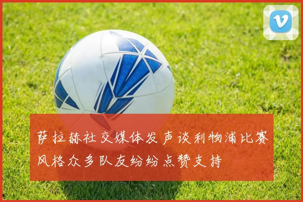 萨拉赫社交媒体发声谈利物浦比赛风格众多队友纷纷点赞支持