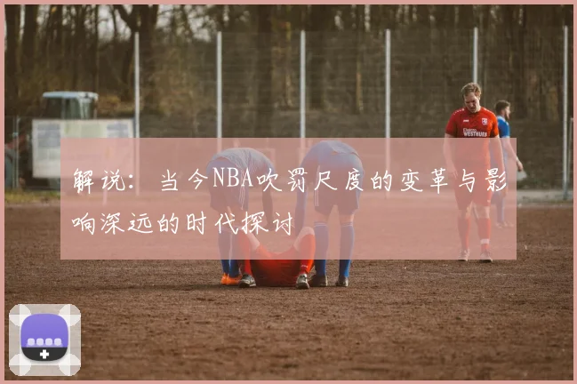 解说：当今NBA吹罚尺度的变革与影响深远的时代探讨